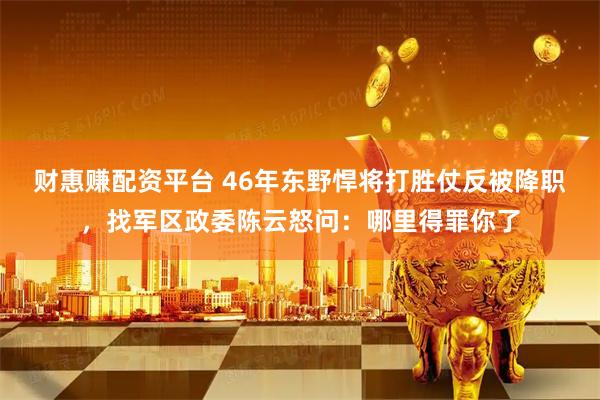 财惠赚配资平台 46年东野悍将打胜仗反被降职，找军区政委陈云怒问：哪里得罪你了