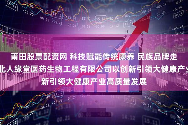莆田股票配资网 科技赋能传统康养 民族品牌走向世界——湖北人缘堂医药生物工程有限公司以创新引领大健康产业高质量发展