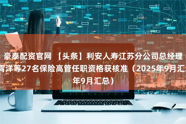 豪泰配资官网 【头条】利安人寿江苏分公司总经理员霄洋等27名保险高管任职资格获核准（2025年9月汇总）