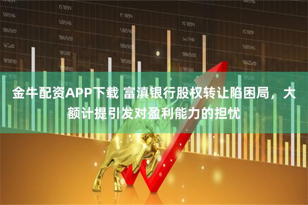 金牛配资APP下载 富滇银行股权转让陷困局，大额计提引发对盈利能力的担忧