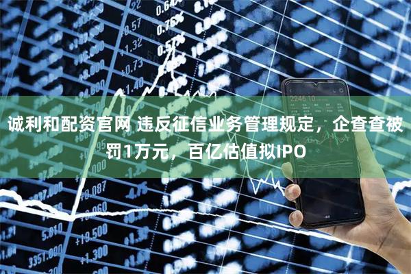 诚利和配资官网 违反征信业务管理规定，企查查被罚1万元，百亿估值拟IPO