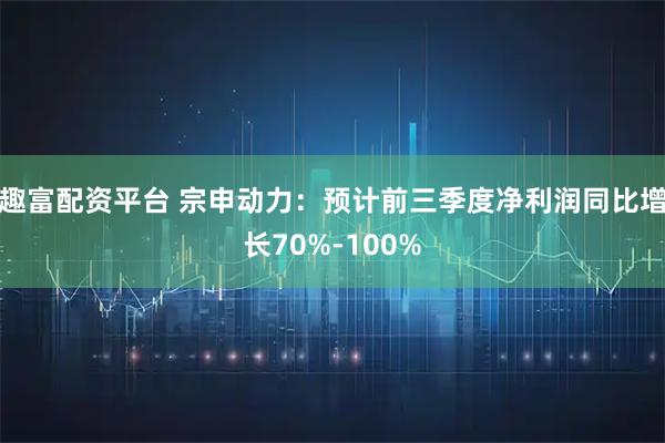 趣富配资平台 宗申动力：预计前三季度净利润同比增长70%-100%