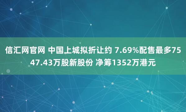 信汇网官网 中国上城拟折让约 7.69%配售最多7547.43万股新股份 净筹1352万港元