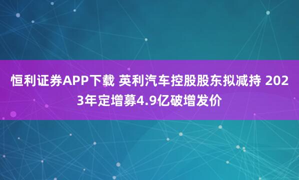 恒利证券APP下载 英利汽车控股股东拟减持 2023年定增募4.9亿破增发价