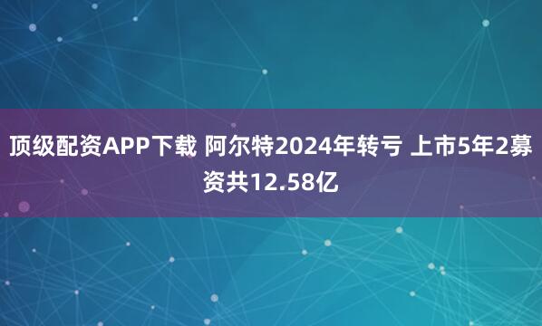 顶级配资APP下载 阿尔特2024年转亏 上市5年2募资共12.58亿