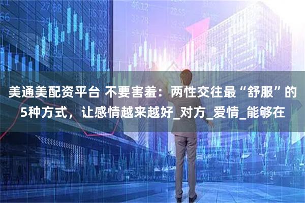 美通美配资平台 不要害羞：两性交往最“舒服”的5种方式，让感情越来越好_对方_爱情_能够在