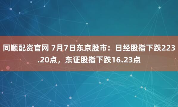 同顺配资官网 7月7日东京股市：日经股指下跌223.20点，东证股指下跌16.23点