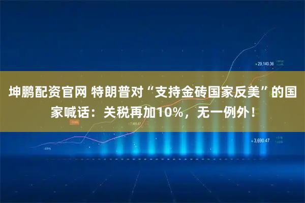 坤鹏配资官网 特朗普对“支持金砖国家反美”的国家喊话：关税再加10%，无一例外！