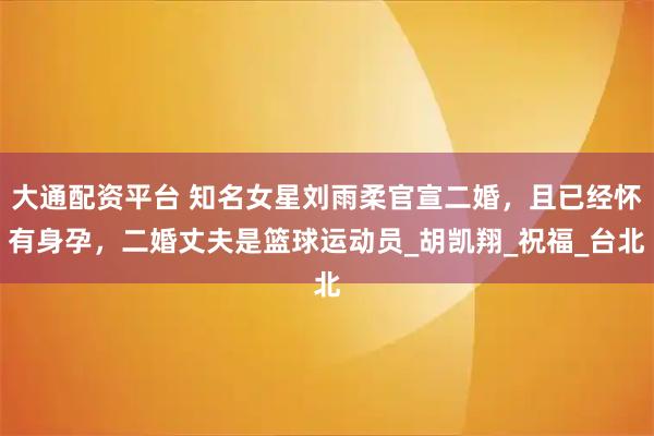 大通配资平台 知名女星刘雨柔官宣二婚，且已经怀有身孕，二婚丈夫是篮球运动员_胡凯翔_祝福_台北