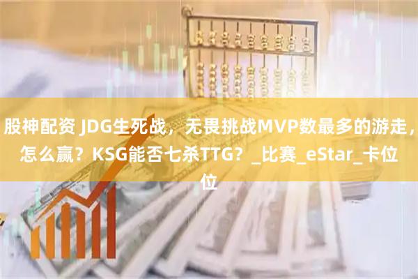 股神配资 JDG生死战，无畏挑战MVP数最多的游走，怎么赢？KSG能否七杀TTG？_比赛_eStar_卡位