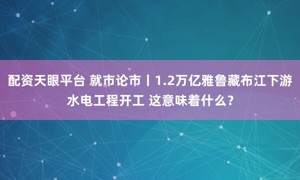 配资天眼平台 就市论市丨1.2万亿雅鲁藏布江下游水电工程开工 这意味着什么？