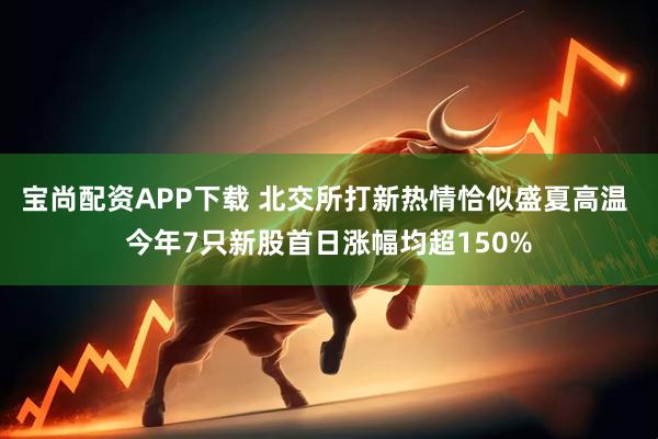 宝尚配资APP下载 北交所打新热情恰似盛夏高温 今年7只新股首日涨幅均超150%