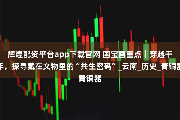 辉煌配资平台app下载官网 国宝画重点｜穿越千年，探寻藏在文物里的“共生密码”_云南_历史_青铜器