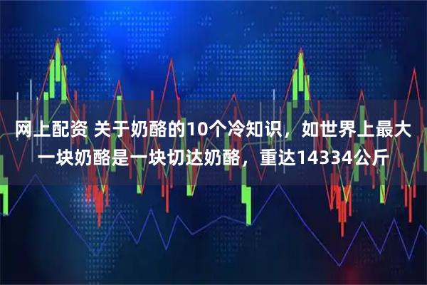 网上配资 关于奶酪的10个冷知识，如世界上最大一块奶酪是一块切达奶酪，重达14334公斤