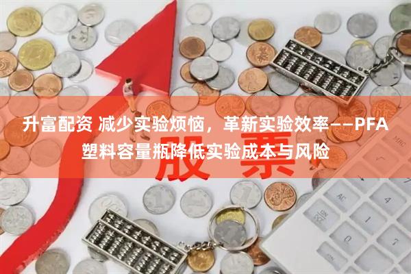 升富配资 减少实验烦恼，革新实验效率——PFA塑料容量瓶降低实验成本与风险
