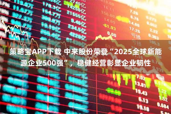 策略宝APP下载 中来股份荣登“2025全球新能源企业500强”，稳健经营彰显企业韧性