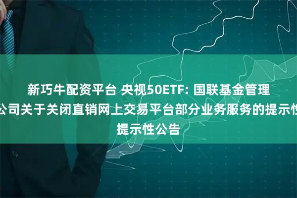 新巧牛配资平台 央视50ETF: 国联基金管理有限公司关于关闭直销网上交易平台部分业务服务的提示性公告