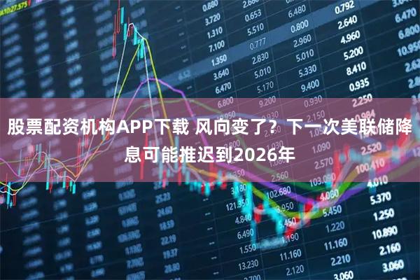 股票配资机构APP下载 风向变了？下一次美联储降息可能推迟到2026年