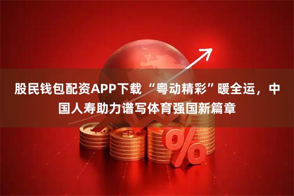 股民钱包配资APP下载 “粤动精彩”暖全运，中国人寿助力谱写体育强国新篇章