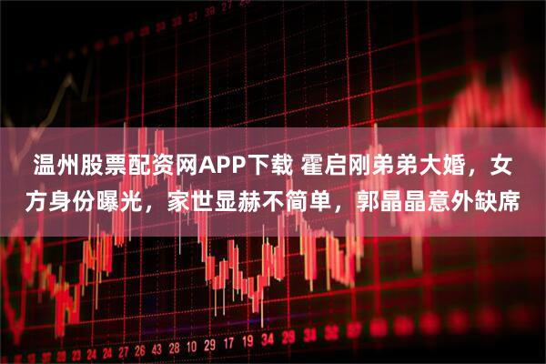 温州股票配资网APP下载 霍启刚弟弟大婚，女方身份曝光，家世显赫不简单，郭晶晶意外缺席