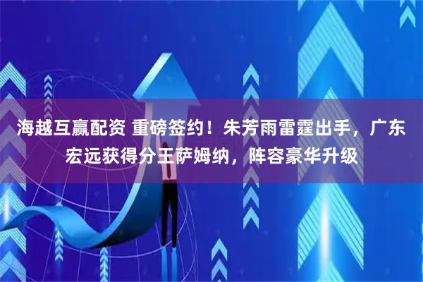 海越互赢配资 重磅签约！朱芳雨雷霆出手，广东宏远获得分王萨姆纳，阵容豪华升级