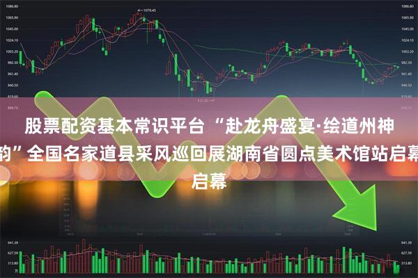 股票配资基本常识平台 “赴龙舟盛宴·绘道州神韵”全国名家道县采风巡回展湖南省圆点美术馆站启幕