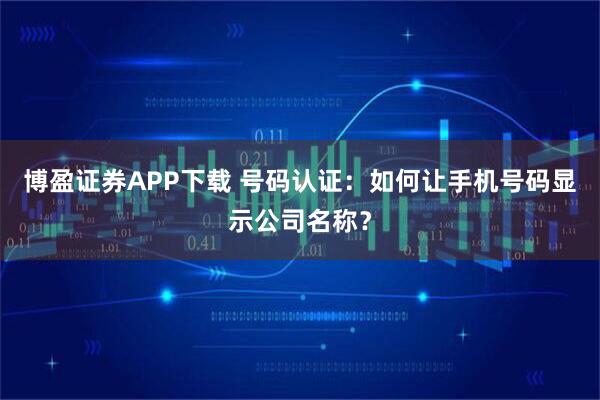 博盈证券APP下载 号码认证：如何让手机号码显示公司名称？