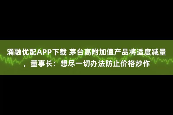 涌融优配APP下载 茅台高附加值产品将适度减量，董事长：想尽一切办法防止价格炒作