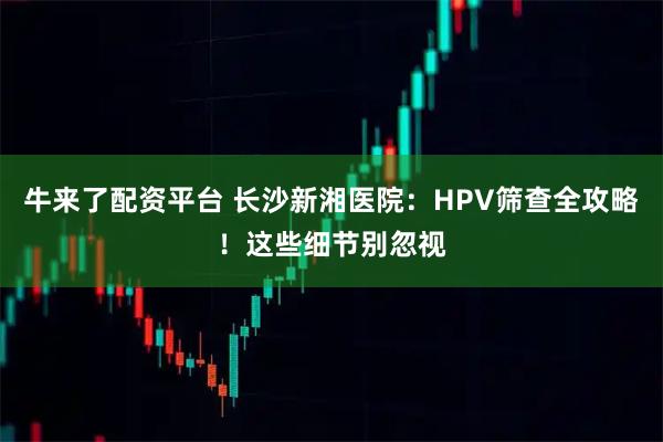 牛来了配资平台 长沙新湘医院：HPV筛查全攻略！这些细节别忽视