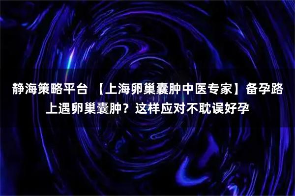 静海策略平台 【上海卵巢囊肿中医专家】备孕路上遇卵巢囊肿？这样应对不耽误好孕