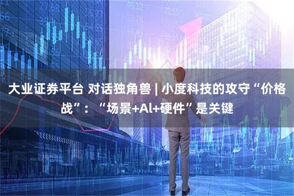 大业证券平台 对话独角兽 | 小度科技的攻守“价格战”：“场景+Al+硬件”是关键