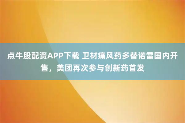 点牛股配资APP下载 卫材痛风药多替诺雷国内开售，美团再次参与创新药首发