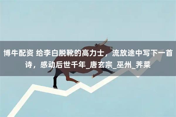 博牛配资 给李白脱靴的高力士，流放途中写下一首诗，感动后世千年_唐玄宗_巫州_荠菜