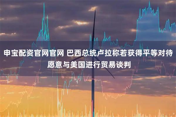 申宝配资官网官网 巴西总统卢拉称若获得平等对待 愿意与美国进行贸易谈判