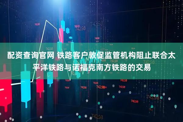 配资查询官网 铁路客户敦促监管机构阻止联合太平洋铁路与诺福克南方铁路的交易