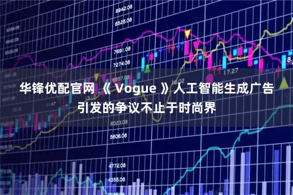 华锋优配官网 《 Vogue 》人工智能生成广告引发的争议不止于时尚界