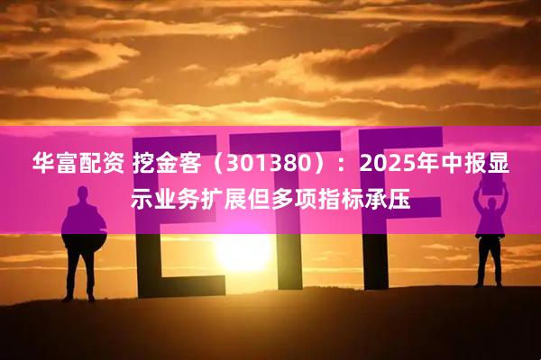 华富配资 挖金客（301380）：2025年中报显示业务扩展但多项指标承压