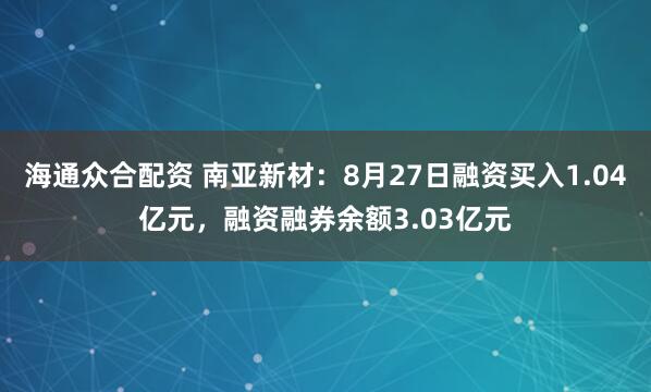 海通众合配资 南亚新材：8月27日融资买入1.04亿元，融资融券余额3.03亿元