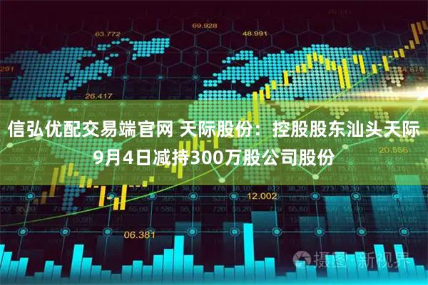 信弘优配交易端官网 天际股份：控股股东汕头天际9月4日减持300万股公司股份