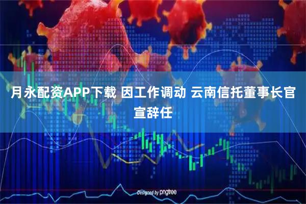 月永配资APP下载 因工作调动 云南信托董事长官宣辞任