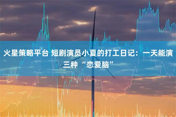 火星策略平台 短剧演员小夏的打工日记:一天能演三种 “恋爱脑”