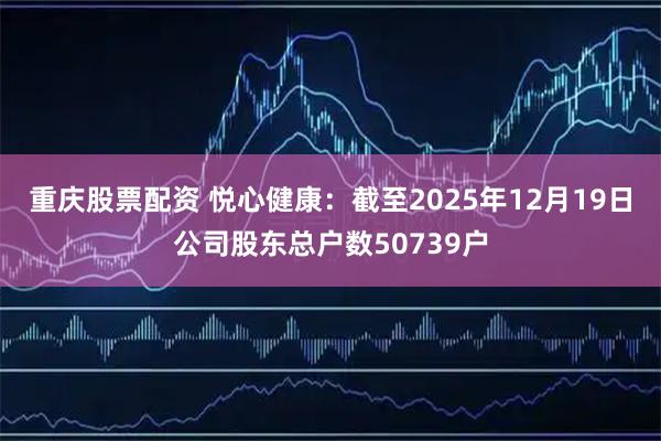 重庆股票配资 悦心健康：截至2025年12月19日公司股东总户数50739户