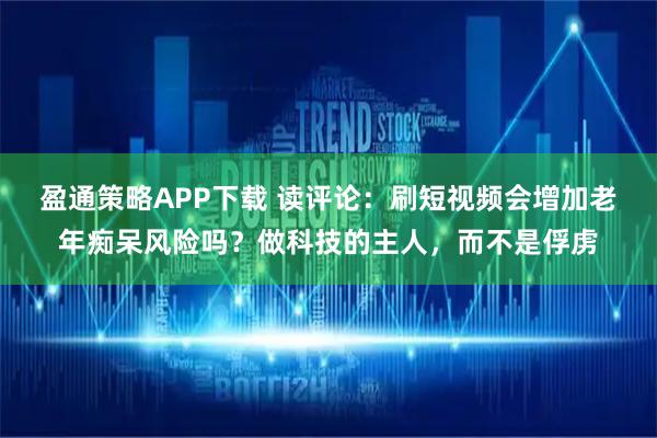 盈通策略APP下载 读评论：刷短视频会增加老年痴呆风险吗？做科技的主人，而不是俘虏