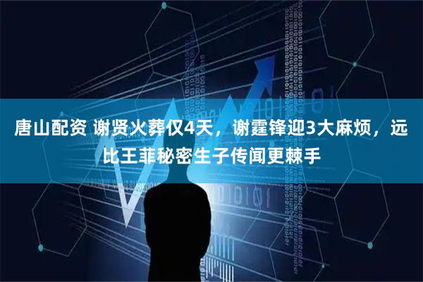 唐山配资 谢贤火葬仅4天，谢霆锋迎3大麻烦，远比王菲秘密生子传闻更棘手