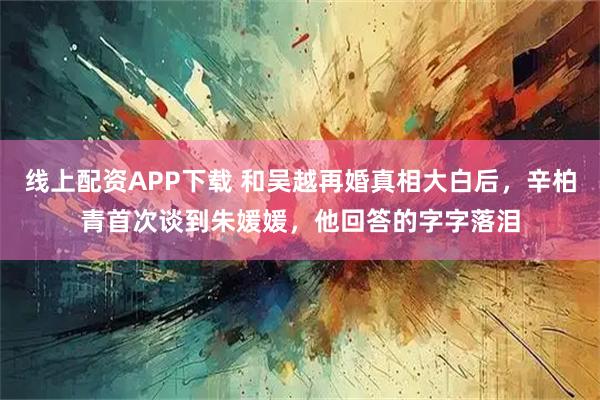 线上配资APP下载 和吴越再婚真相大白后，辛柏青首次谈到朱媛媛，他回答的字字落泪